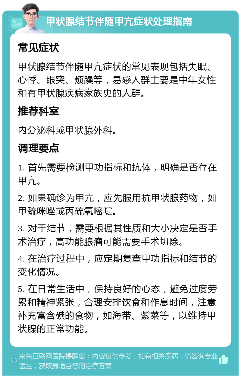 甲状腺结节伴随甲亢症状处理指南 常见症状 甲状腺结节伴随甲亢症状的常见表现包括失眠、心悸、眼突、烦躁等，易感人群主要是中年女性和有甲状腺疾病家族史的人群。 推荐科室 内分泌科或甲状腺外科。 调理要点 1. 首先需要检测甲功指标和抗体，明确是否存在甲亢。 2. 如果确诊为甲亢，应先服用抗甲状腺药物，如甲巯咪唑或丙硫氧嘧啶。 3. 对于结节，需要根据其性质和大小决定是否手术治疗，高功能腺瘤可能需要手术切除。 4. 在治疗过程中，应定期复查甲功指标和结节的变化情况。 5. 在日常生活中，保持良好的心态，避免过度劳累和精神紧张，合理安排饮食和作息时间，注意补充富含碘的食物，如海带、紫菜等，以维持甲状腺的正常功能。