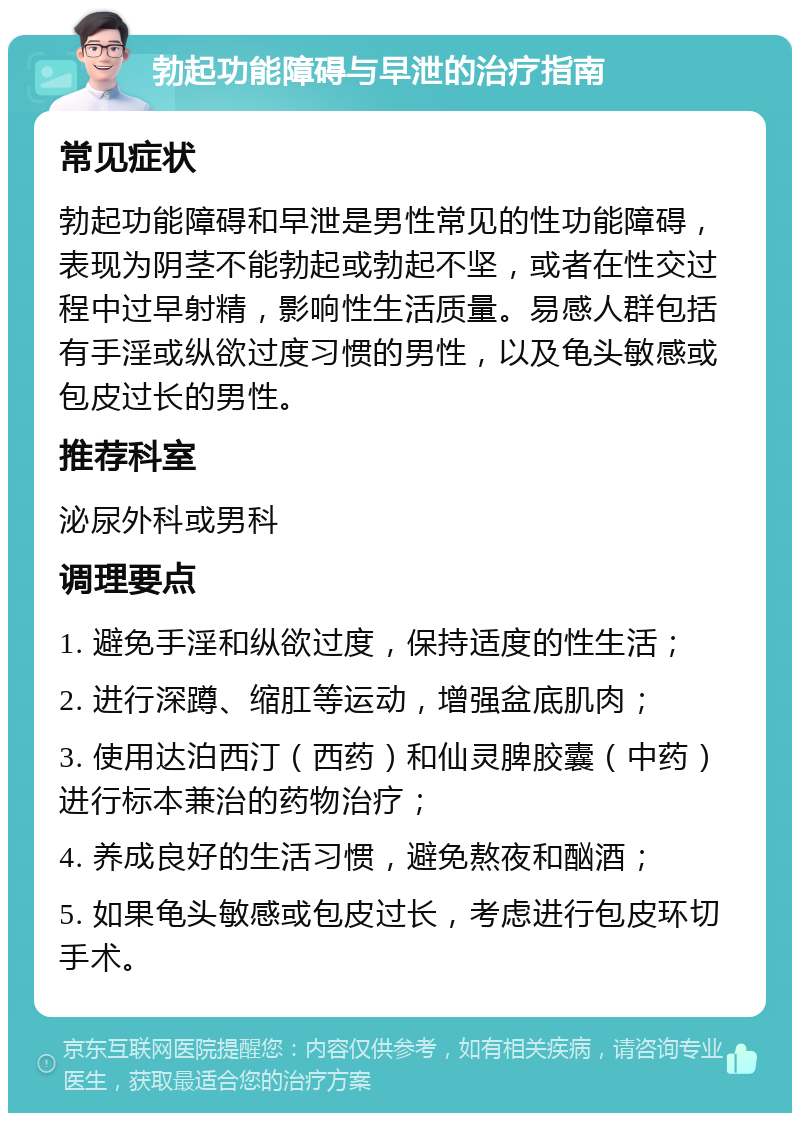 勃起功能障碍与早泄的治疗指南 常见症状 勃起功能障碍和早泄是男性常见的性功能障碍，表现为阴茎不能勃起或勃起不坚，或者在性交过程中过早射精，影响性生活质量。易感人群包括有手淫或纵欲过度习惯的男性，以及龟头敏感或包皮过长的男性。 推荐科室 泌尿外科或男科 调理要点 1. 避免手淫和纵欲过度，保持适度的性生活； 2. 进行深蹲、缩肛等运动，增强盆底肌肉； 3. 使用达泊西汀（西药）和仙灵脾胶囊（中药）进行标本兼治的药物治疗； 4. 养成良好的生活习惯，避免熬夜和酗酒； 5. 如果龟头敏感或包皮过长，考虑进行包皮环切手术。