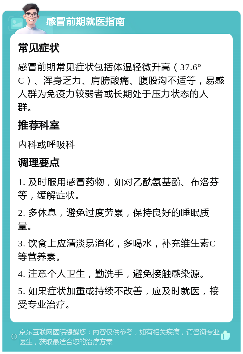 感冒前期就医指南 常见症状 感冒前期常见症状包括体温轻微升高（37.6°C）、浑身乏力、肩膀酸痛、腹股沟不适等，易感人群为免疫力较弱者或长期处于压力状态的人群。 推荐科室 内科或呼吸科 调理要点 1. 及时服用感冒药物，如对乙酰氨基酚、布洛芬等，缓解症状。 2. 多休息，避免过度劳累，保持良好的睡眠质量。 3. 饮食上应清淡易消化，多喝水，补充维生素C等营养素。 4. 注意个人卫生，勤洗手，避免接触感染源。 5. 如果症状加重或持续不改善，应及时就医，接受专业治疗。