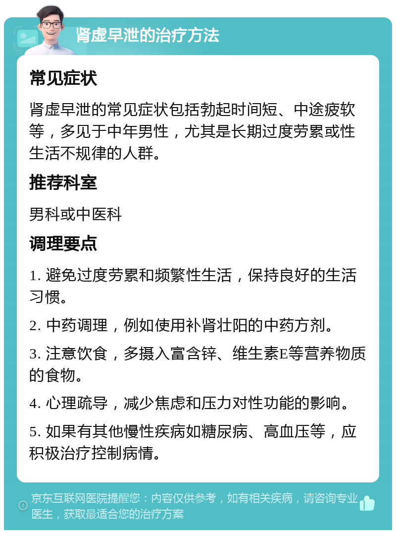 肾虚早泄的治疗方法 常见症状 肾虚早泄的常见症状包括勃起时间短、中途疲软等，多见于中年男性，尤其是长期过度劳累或性生活不规律的人群。 推荐科室 男科或中医科 调理要点 1. 避免过度劳累和频繁性生活，保持良好的生活习惯。 2. 中药调理，例如使用补肾壮阳的中药方剂。 3. 注意饮食，多摄入富含锌、维生素E等营养物质的食物。 4. 心理疏导，减少焦虑和压力对性功能的影响。 5. 如果有其他慢性疾病如糖尿病、高血压等，应积极治疗控制病情。