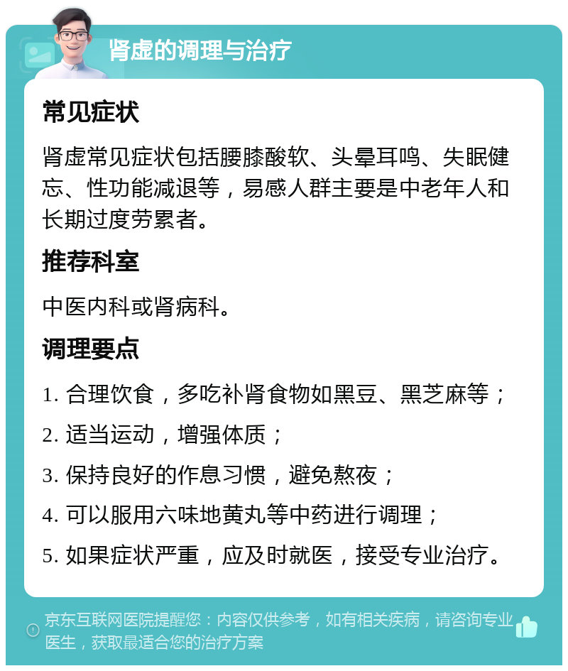 肾虚的调理与治疗 常见症状 肾虚常见症状包括腰膝酸软、头晕耳鸣、失眠健忘、性功能减退等，易感人群主要是中老年人和长期过度劳累者。 推荐科室 中医内科或肾病科。 调理要点 1. 合理饮食，多吃补肾食物如黑豆、黑芝麻等； 2. 适当运动，增强体质； 3. 保持良好的作息习惯，避免熬夜； 4. 可以服用六味地黄丸等中药进行调理； 5. 如果症状严重，应及时就医，接受专业治疗。