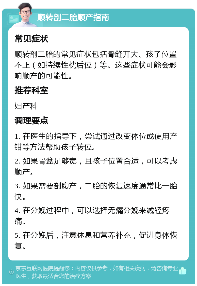 顺转剖二胎顺产指南 常见症状 顺转剖二胎的常见症状包括骨缝开大、孩子位置不正（如持续性枕后位）等。这些症状可能会影响顺产的可能性。 推荐科室 妇产科 调理要点 1. 在医生的指导下，尝试通过改变体位或使用产钳等方法帮助孩子转位。 2. 如果骨盆足够宽，且孩子位置合适，可以考虑顺产。 3. 如果需要剖腹产，二胎的恢复速度通常比一胎快。 4. 在分娩过程中，可以选择无痛分娩来减轻疼痛。 5. 在分娩后，注意休息和营养补充，促进身体恢复。