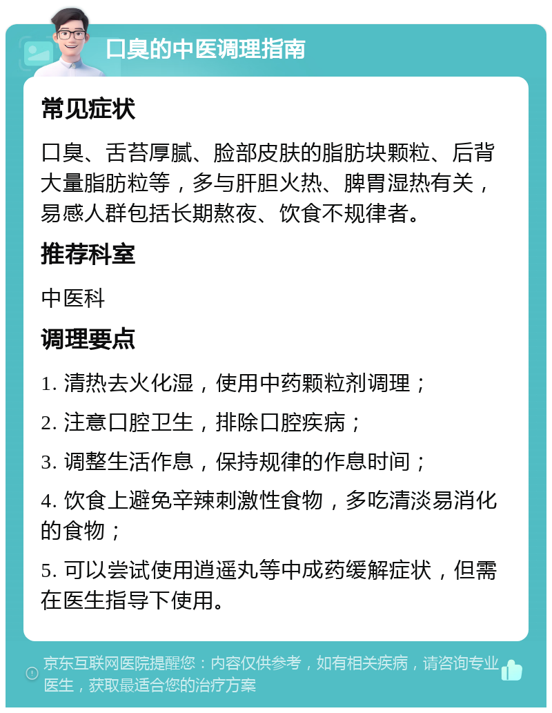 口臭的中医调理指南 常见症状 口臭、舌苔厚腻、脸部皮肤的脂肪块颗粒、后背大量脂肪粒等，多与肝胆火热、脾胃湿热有关，易感人群包括长期熬夜、饮食不规律者。 推荐科室 中医科 调理要点 1. 清热去火化湿，使用中药颗粒剂调理； 2. 注意口腔卫生，排除口腔疾病； 3. 调整生活作息，保持规律的作息时间； 4. 饮食上避免辛辣刺激性食物，多吃清淡易消化的食物； 5. 可以尝试使用逍遥丸等中成药缓解症状，但需在医生指导下使用。