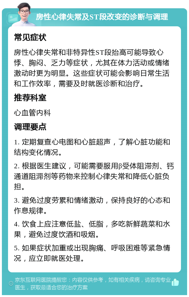 房性心律失常及ST段改变的诊断与调理 常见症状 房性心律失常和非特异性ST段抬高可能导致心悸、胸闷、乏力等症状，尤其在体力活动或情绪激动时更为明显。这些症状可能会影响日常生活和工作效率，需要及时就医诊断和治疗。 推荐科室 心血管内科 调理要点 1. 定期复查心电图和心脏超声，了解心脏功能和结构变化情况。 2. 根据医生建议，可能需要服用β受体阻滞剂、钙通道阻滞剂等药物来控制心律失常和降低心脏负担。 3. 避免过度劳累和情绪激动，保持良好的心态和作息规律。 4. 饮食上应注意低盐、低脂，多吃新鲜蔬菜和水果，避免过度饮酒和吸烟。 5. 如果症状加重或出现胸痛、呼吸困难等紧急情况，应立即就医处理。