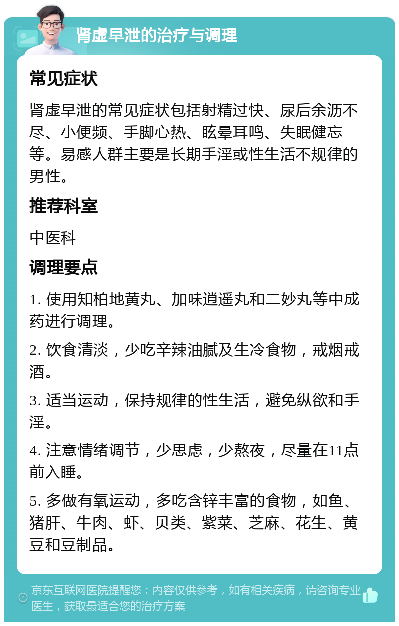 肾虚早泄的治疗与调理 常见症状 肾虚早泄的常见症状包括射精过快、尿后余沥不尽、小便频、手脚心热、眩晕耳鸣、失眠健忘等。易感人群主要是长期手淫或性生活不规律的男性。 推荐科室 中医科 调理要点 1. 使用知柏地黄丸、加味逍遥丸和二妙丸等中成药进行调理。 2. 饮食清淡，少吃辛辣油腻及生冷食物，戒烟戒酒。 3. 适当运动，保持规律的性生活，避免纵欲和手淫。 4. 注意情绪调节，少思虑，少熬夜，尽量在11点前入睡。 5. 多做有氧运动，多吃含锌丰富的食物，如鱼、猪肝、牛肉、虾、贝类、紫菜、芝麻、花生、黄豆和豆制品。