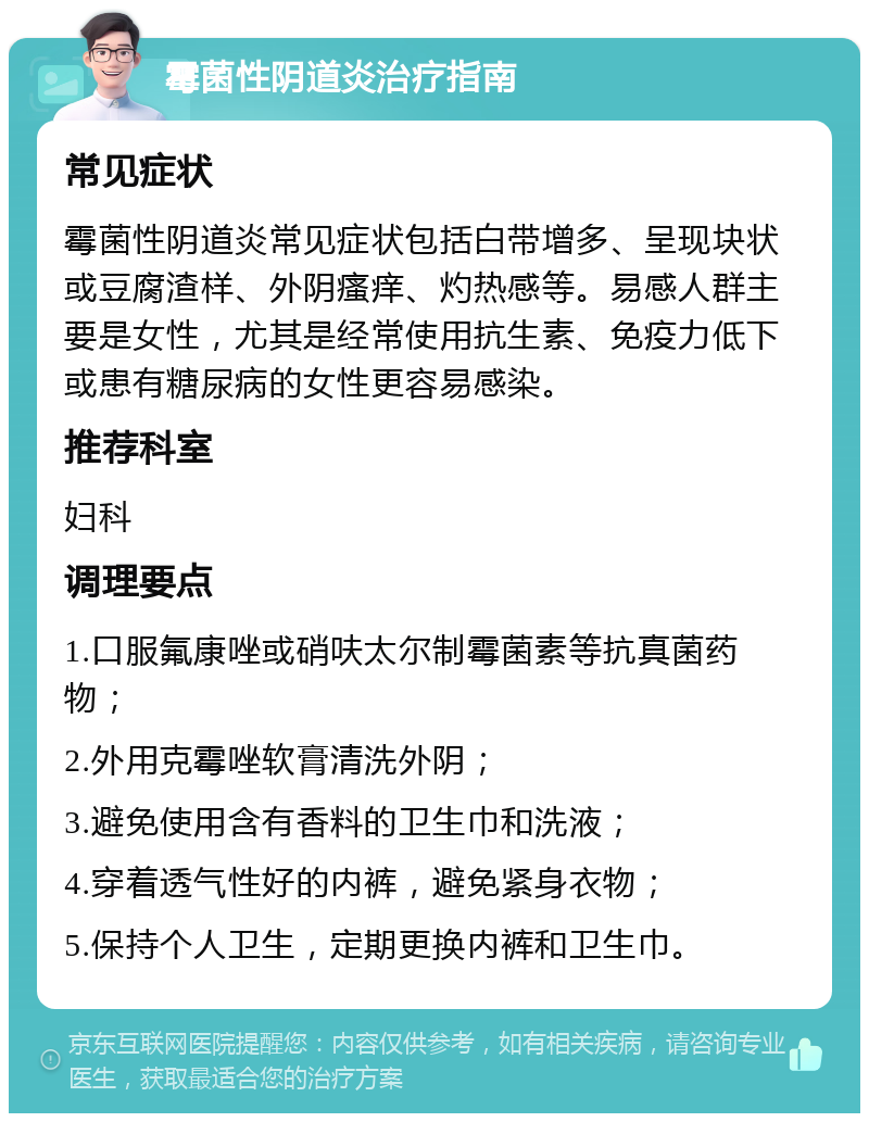 霉菌性阴道炎治疗指南 常见症状 霉菌性阴道炎常见症状包括白带增多、呈现块状或豆腐渣样、外阴瘙痒、灼热感等。易感人群主要是女性，尤其是经常使用抗生素、免疫力低下或患有糖尿病的女性更容易感染。 推荐科室 妇科 调理要点 1.口服氟康唑或硝呋太尔制霉菌素等抗真菌药物； 2.外用克霉唑软膏清洗外阴； 3.避免使用含有香料的卫生巾和洗液； 4.穿着透气性好的内裤，避免紧身衣物； 5.保持个人卫生，定期更换内裤和卫生巾。