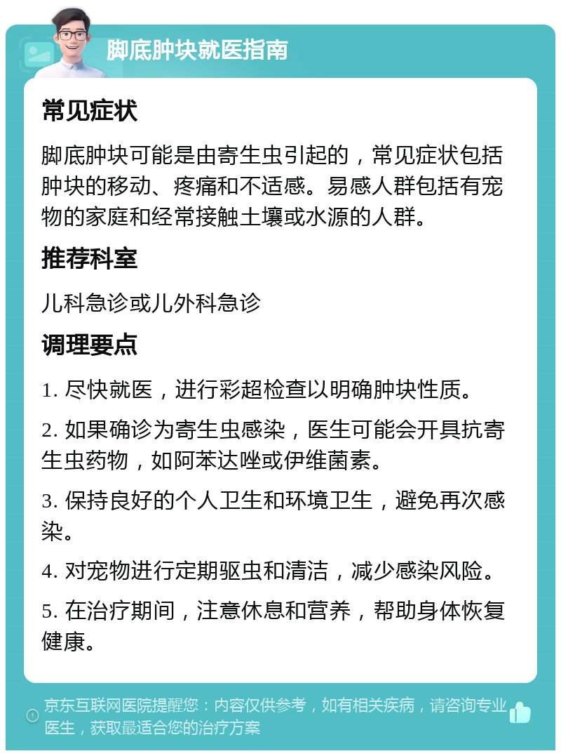 脚底肿块就医指南 常见症状 脚底肿块可能是由寄生虫引起的，常见症状包括肿块的移动、疼痛和不适感。易感人群包括有宠物的家庭和经常接触土壤或水源的人群。 推荐科室 儿科急诊或儿外科急诊 调理要点 1. 尽快就医，进行彩超检查以明确肿块性质。 2. 如果确诊为寄生虫感染，医生可能会开具抗寄生虫药物，如阿苯达唑或伊维菌素。 3. 保持良好的个人卫生和环境卫生，避免再次感染。 4. 对宠物进行定期驱虫和清洁，减少感染风险。 5. 在治疗期间，注意休息和营养，帮助身体恢复健康。