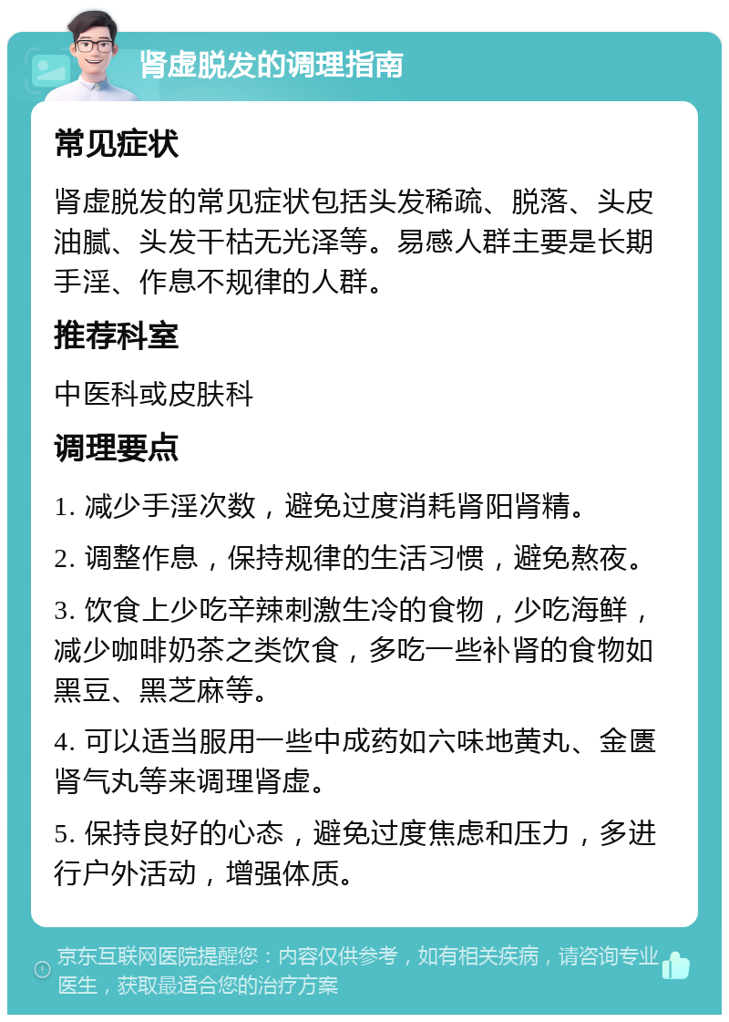 肾虚脱发的调理指南 常见症状 肾虚脱发的常见症状包括头发稀疏、脱落、头皮油腻、头发干枯无光泽等。易感人群主要是长期手淫、作息不规律的人群。 推荐科室 中医科或皮肤科 调理要点 1. 减少手淫次数，避免过度消耗肾阳肾精。 2. 调整作息，保持规律的生活习惯，避免熬夜。 3. 饮食上少吃辛辣刺激生冷的食物，少吃海鲜，减少咖啡奶茶之类饮食，多吃一些补肾的食物如黑豆、黑芝麻等。 4. 可以适当服用一些中成药如六味地黄丸、金匮肾气丸等来调理肾虚。 5. 保持良好的心态，避免过度焦虑和压力，多进行户外活动，增强体质。