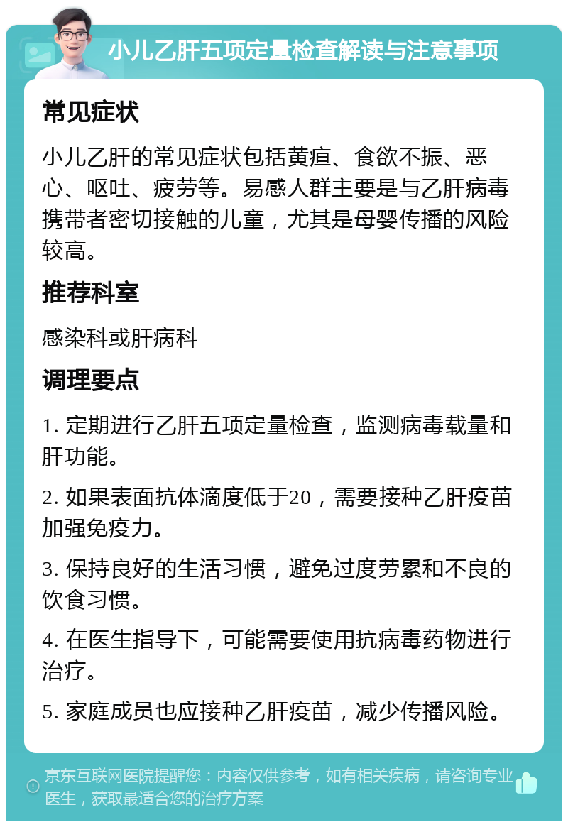 小儿乙肝五项定量检查解读与注意事项 常见症状 小儿乙肝的常见症状包括黄疸、食欲不振、恶心、呕吐、疲劳等。易感人群主要是与乙肝病毒携带者密切接触的儿童，尤其是母婴传播的风险较高。 推荐科室 感染科或肝病科 调理要点 1. 定期进行乙肝五项定量检查，监测病毒载量和肝功能。 2. 如果表面抗体滴度低于20，需要接种乙肝疫苗加强免疫力。 3. 保持良好的生活习惯，避免过度劳累和不良的饮食习惯。 4. 在医生指导下，可能需要使用抗病毒药物进行治疗。 5. 家庭成员也应接种乙肝疫苗，减少传播风险。