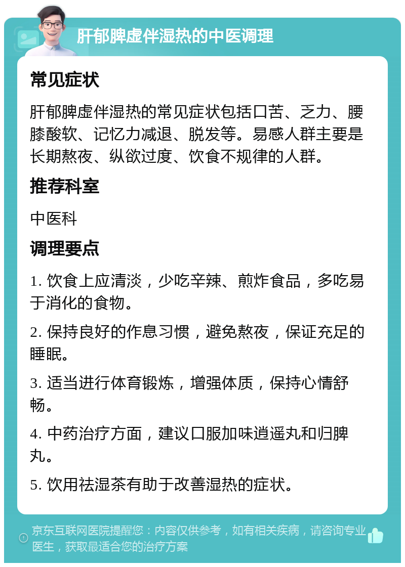 肝郁脾虚伴湿热的中医调理 常见症状 肝郁脾虚伴湿热的常见症状包括口苦、乏力、腰膝酸软、记忆力减退、脱发等。易感人群主要是长期熬夜、纵欲过度、饮食不规律的人群。 推荐科室 中医科 调理要点 1. 饮食上应清淡，少吃辛辣、煎炸食品，多吃易于消化的食物。 2. 保持良好的作息习惯，避免熬夜，保证充足的睡眠。 3. 适当进行体育锻炼，增强体质，保持心情舒畅。 4. 中药治疗方面，建议口服加味逍遥丸和归脾丸。 5. 饮用祛湿茶有助于改善湿热的症状。