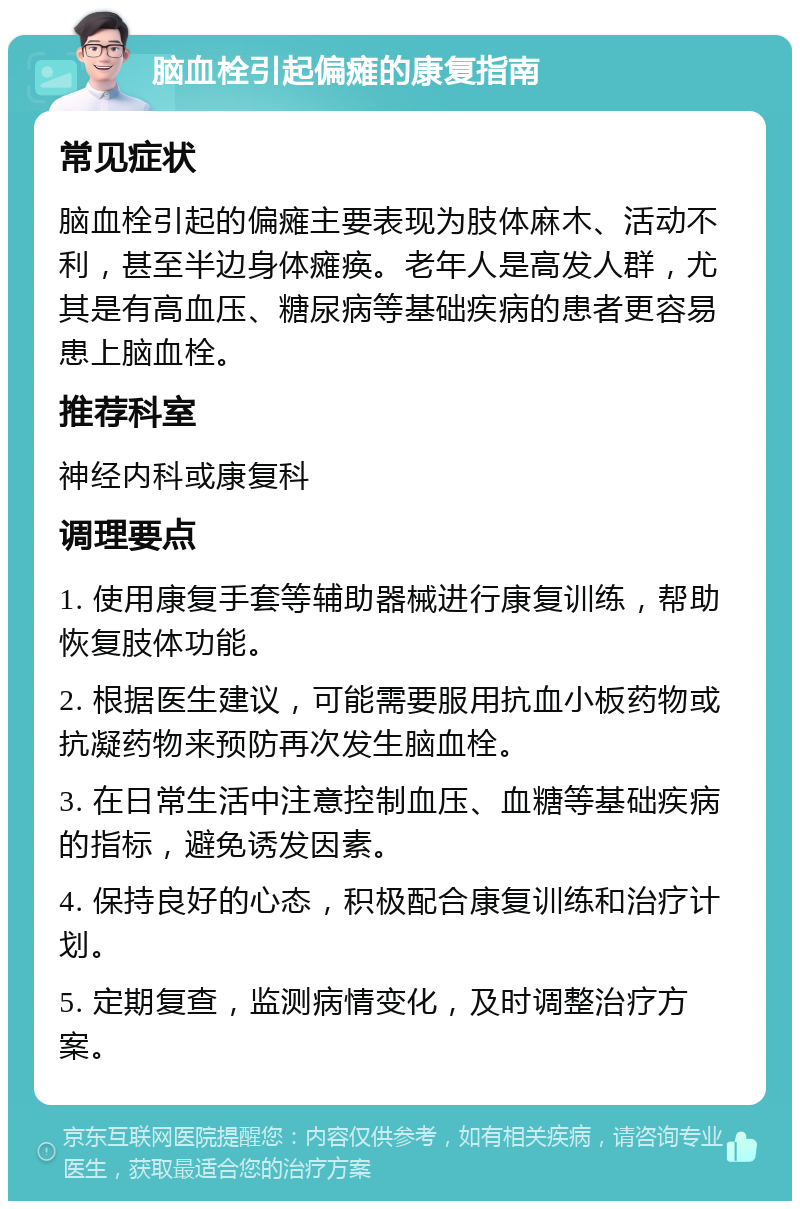 脑血栓引起偏瘫的康复指南 常见症状 脑血栓引起的偏瘫主要表现为肢体麻木、活动不利，甚至半边身体瘫痪。老年人是高发人群，尤其是有高血压、糖尿病等基础疾病的患者更容易患上脑血栓。 推荐科室 神经内科或康复科 调理要点 1. 使用康复手套等辅助器械进行康复训练，帮助恢复肢体功能。 2. 根据医生建议，可能需要服用抗血小板药物或抗凝药物来预防再次发生脑血栓。 3. 在日常生活中注意控制血压、血糖等基础疾病的指标，避免诱发因素。 4. 保持良好的心态，积极配合康复训练和治疗计划。 5. 定期复查，监测病情变化，及时调整治疗方案。