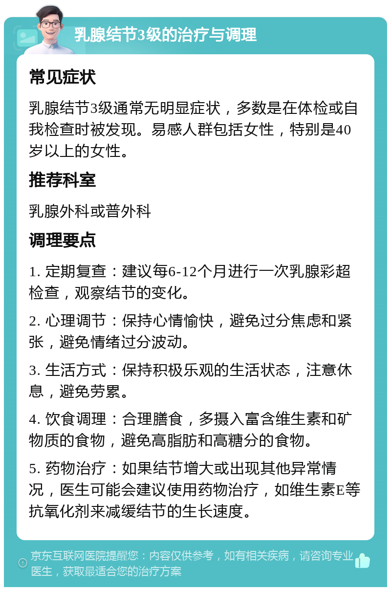 乳腺结节3级的治疗与调理 常见症状 乳腺结节3级通常无明显症状，多数是在体检或自我检查时被发现。易感人群包括女性，特别是40岁以上的女性。 推荐科室 乳腺外科或普外科 调理要点 1. 定期复查：建议每6-12个月进行一次乳腺彩超检查，观察结节的变化。 2. 心理调节：保持心情愉快，避免过分焦虑和紧张，避免情绪过分波动。 3. 生活方式：保持积极乐观的生活状态，注意休息，避免劳累。 4. 饮食调理：合理膳食，多摄入富含维生素和矿物质的食物，避免高脂肪和高糖分的食物。 5. 药物治疗：如果结节增大或出现其他异常情况，医生可能会建议使用药物治疗，如维生素E等抗氧化剂来减缓结节的生长速度。