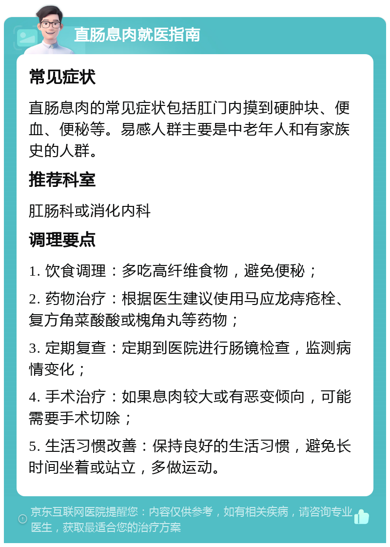 直肠息肉就医指南 常见症状 直肠息肉的常见症状包括肛门内摸到硬肿块、便血、便秘等。易感人群主要是中老年人和有家族史的人群。 推荐科室 肛肠科或消化内科 调理要点 1. 饮食调理：多吃高纤维食物，避免便秘； 2. 药物治疗：根据医生建议使用马应龙痔疮栓、复方角菜酸酸或槐角丸等药物； 3. 定期复查：定期到医院进行肠镜检查，监测病情变化； 4. 手术治疗：如果息肉较大或有恶变倾向，可能需要手术切除； 5. 生活习惯改善：保持良好的生活习惯，避免长时间坐着或站立，多做运动。