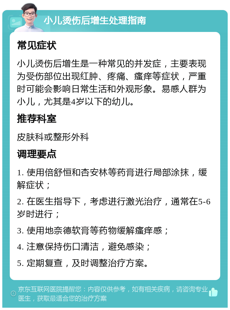 小儿烫伤后增生处理指南 常见症状 小儿烫伤后增生是一种常见的并发症，主要表现为受伤部位出现红肿、疼痛、瘙痒等症状，严重时可能会影响日常生活和外观形象。易感人群为小儿，尤其是4岁以下的幼儿。 推荐科室 皮肤科或整形外科 调理要点 1. 使用倍舒恒和杏安林等药膏进行局部涂抹，缓解症状； 2. 在医生指导下，考虑进行激光治疗，通常在5-6岁时进行； 3. 使用地奈德软膏等药物缓解瘙痒感； 4. 注意保持伤口清洁，避免感染； 5. 定期复查，及时调整治疗方案。