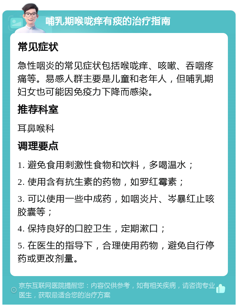 哺乳期喉咙痒有痰的治疗指南 常见症状 急性咽炎的常见症状包括喉咙痒、咳嗽、吞咽疼痛等。易感人群主要是儿童和老年人，但哺乳期妇女也可能因免疫力下降而感染。 推荐科室 耳鼻喉科 调理要点 1. 避免食用刺激性食物和饮料，多喝温水； 2. 使用含有抗生素的药物，如罗红霉素； 3. 可以使用一些中成药，如咽炎片、岑暴红止咳胶囊等； 4. 保持良好的口腔卫生，定期漱口； 5. 在医生的指导下，合理使用药物，避免自行停药或更改剂量。