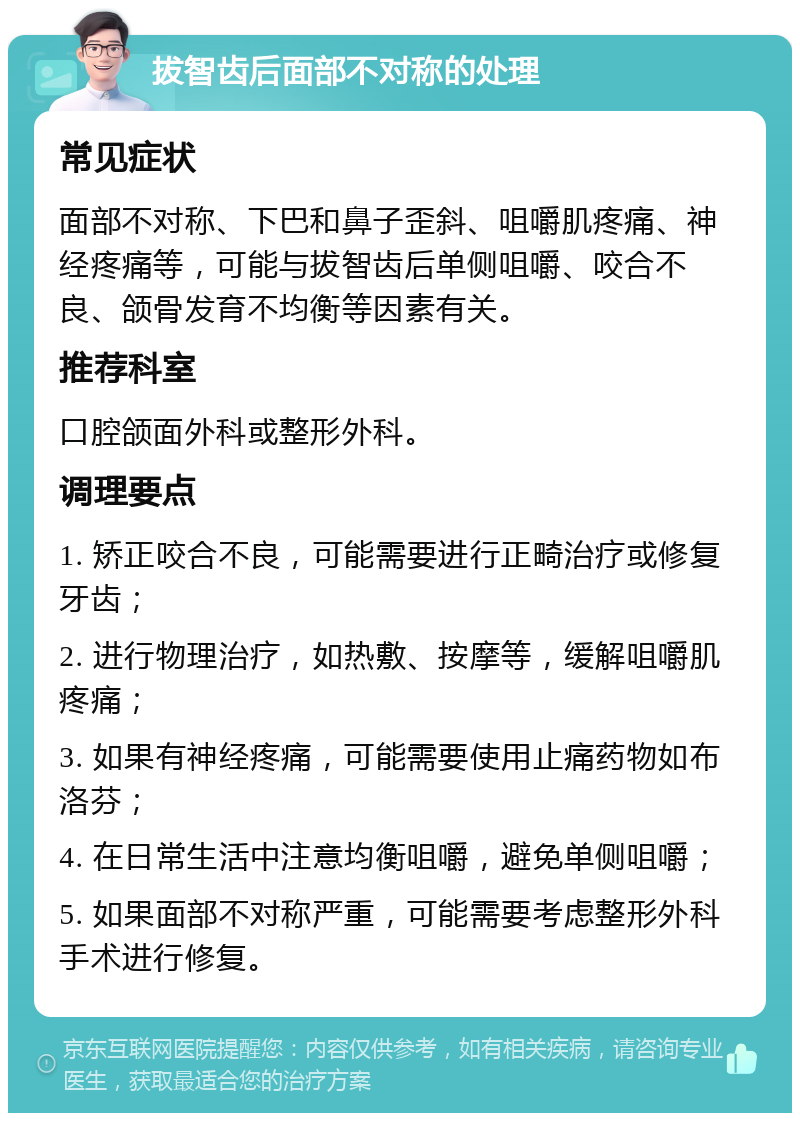 拔智齿后面部不对称的处理 常见症状 面部不对称、下巴和鼻子歪斜、咀嚼肌疼痛、神经疼痛等，可能与拔智齿后单侧咀嚼、咬合不良、颌骨发育不均衡等因素有关。 推荐科室 口腔颌面外科或整形外科。 调理要点 1. 矫正咬合不良，可能需要进行正畸治疗或修复牙齿； 2. 进行物理治疗，如热敷、按摩等，缓解咀嚼肌疼痛； 3. 如果有神经疼痛，可能需要使用止痛药物如布洛芬； 4. 在日常生活中注意均衡咀嚼，避免单侧咀嚼； 5. 如果面部不对称严重，可能需要考虑整形外科手术进行修复。