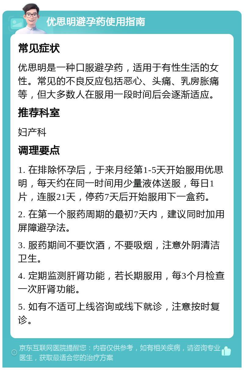 优思明避孕药使用指南 常见症状 优思明是一种口服避孕药，适用于有性生活的女性。常见的不良反应包括恶心、头痛、乳房胀痛等，但大多数人在服用一段时间后会逐渐适应。 推荐科室 妇产科 调理要点 1. 在排除怀孕后，于来月经第1-5天开始服用优思明，每天约在同一时间用少量液体送服，每日1片，连服21天，停药7天后开始服用下一盒药。 2. 在第一个服药周期的最初7天内，建议同时加用屏障避孕法。 3. 服药期间不要饮酒，不要吸烟，注意外阴清洁卫生。 4. 定期监测肝肾功能，若长期服用，每3个月检查一次肝肾功能。 5. 如有不适可上线咨询或线下就诊，注意按时复诊。