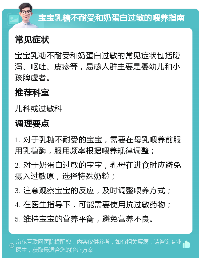 宝宝乳糖不耐受和奶蛋白过敏的喂养指南 常见症状 宝宝乳糖不耐受和奶蛋白过敏的常见症状包括腹泻、呕吐、皮疹等，易感人群主要是婴幼儿和小孩脾虚者。 推荐科室 儿科或过敏科 调理要点 1. 对于乳糖不耐受的宝宝，需要在母乳喂养前服用乳糖酶，服用频率根据喂养规律调整； 2. 对于奶蛋白过敏的宝宝，乳母在进食时应避免摄入过敏原，选择特殊奶粉； 3. 注意观察宝宝的反应，及时调整喂养方式； 4. 在医生指导下，可能需要使用抗过敏药物； 5. 维持宝宝的营养平衡，避免营养不良。