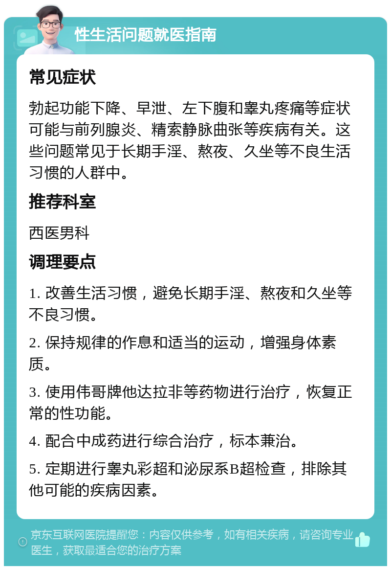 性生活问题就医指南 常见症状 勃起功能下降、早泄、左下腹和睾丸疼痛等症状可能与前列腺炎、精索静脉曲张等疾病有关。这些问题常见于长期手淫、熬夜、久坐等不良生活习惯的人群中。 推荐科室 西医男科 调理要点 1. 改善生活习惯，避免长期手淫、熬夜和久坐等不良习惯。 2. 保持规律的作息和适当的运动，增强身体素质。 3. 使用伟哥牌他达拉非等药物进行治疗，恢复正常的性功能。 4. 配合中成药进行综合治疗，标本兼治。 5. 定期进行睾丸彩超和泌尿系B超检查，排除其他可能的疾病因素。