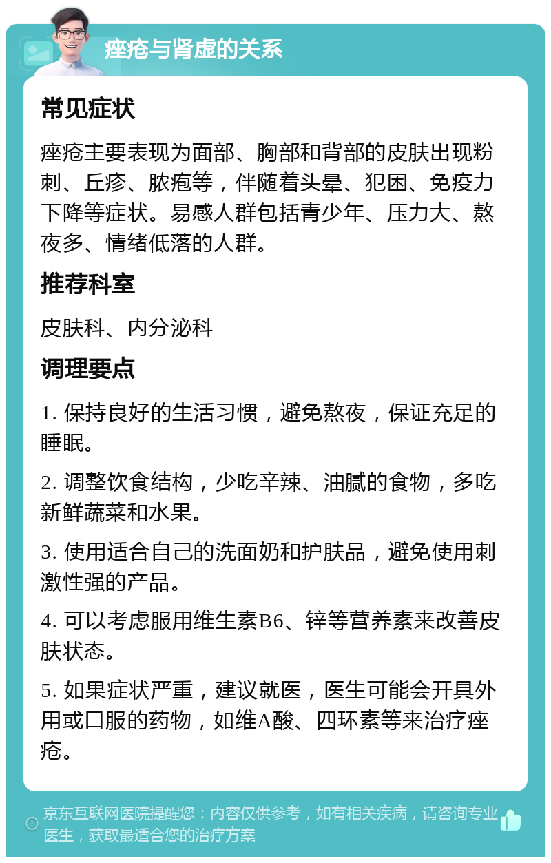 痤疮与肾虚的关系 常见症状 痤疮主要表现为面部、胸部和背部的皮肤出现粉刺、丘疹、脓疱等，伴随着头晕、犯困、免疫力下降等症状。易感人群包括青少年、压力大、熬夜多、情绪低落的人群。 推荐科室 皮肤科、内分泌科 调理要点 1. 保持良好的生活习惯，避免熬夜，保证充足的睡眠。 2. 调整饮食结构，少吃辛辣、油腻的食物，多吃新鲜蔬菜和水果。 3. 使用适合自己的洗面奶和护肤品，避免使用刺激性强的产品。 4. 可以考虑服用维生素B6、锌等营养素来改善皮肤状态。 5. 如果症状严重，建议就医，医生可能会开具外用或口服的药物，如维A酸、四环素等来治疗痤疮。