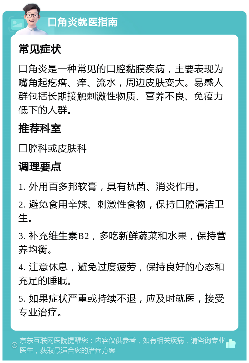 口角炎就医指南 常见症状 口角炎是一种常见的口腔黏膜疾病，主要表现为嘴角起疙瘩、痒、流水，周边皮肤变大。易感人群包括长期接触刺激性物质、营养不良、免疫力低下的人群。 推荐科室 口腔科或皮肤科 调理要点 1. 外用百多邦软膏，具有抗菌、消炎作用。 2. 避免食用辛辣、刺激性食物，保持口腔清洁卫生。 3. 补充维生素B2，多吃新鲜蔬菜和水果，保持营养均衡。 4. 注意休息，避免过度疲劳，保持良好的心态和充足的睡眠。 5. 如果症状严重或持续不退，应及时就医，接受专业治疗。