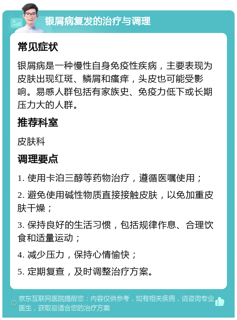 银屑病复发的治疗与调理 常见症状 银屑病是一种慢性自身免疫性疾病，主要表现为皮肤出现红斑、鳞屑和瘙痒，头皮也可能受影响。易感人群包括有家族史、免疫力低下或长期压力大的人群。 推荐科室 皮肤科 调理要点 1. 使用卡泊三醇等药物治疗，遵循医嘱使用； 2. 避免使用碱性物质直接接触皮肤，以免加重皮肤干燥； 3. 保持良好的生活习惯，包括规律作息、合理饮食和适量运动； 4. 减少压力，保持心情愉快； 5. 定期复查，及时调整治疗方案。