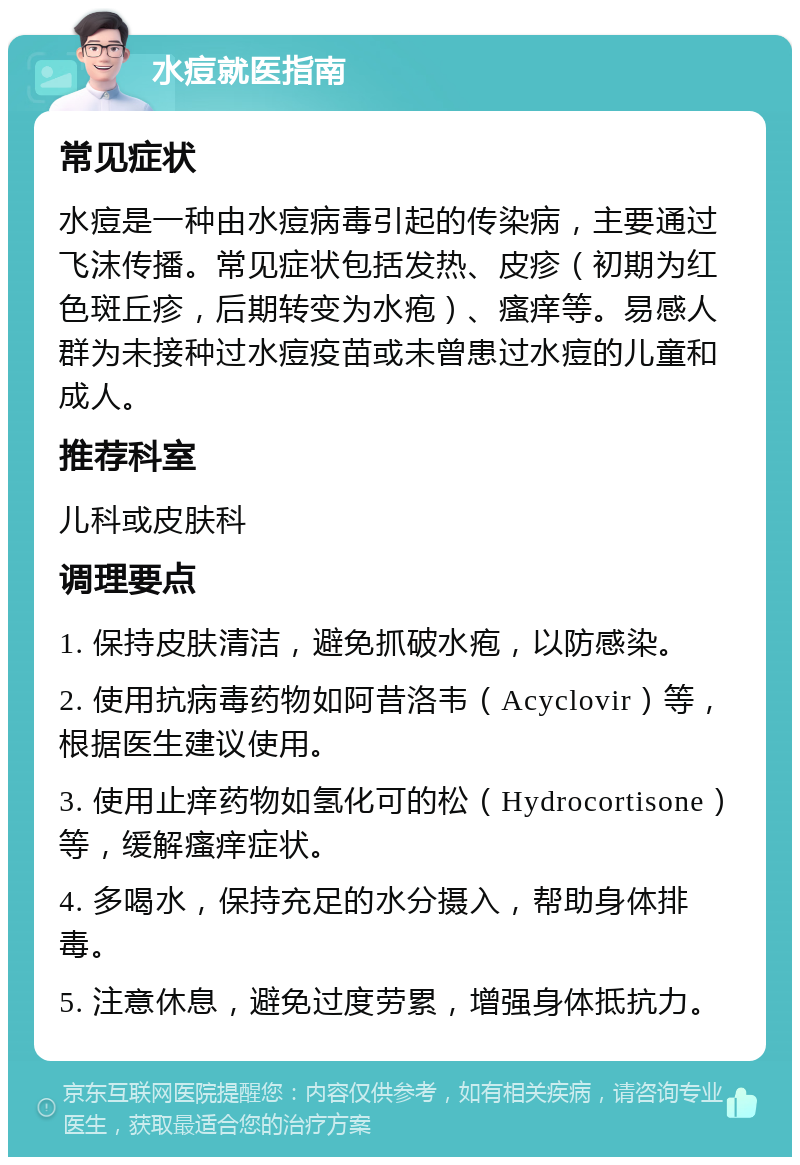 水痘就医指南 常见症状 水痘是一种由水痘病毒引起的传染病，主要通过飞沫传播。常见症状包括发热、皮疹（初期为红色斑丘疹，后期转变为水疱）、瘙痒等。易感人群为未接种过水痘疫苗或未曾患过水痘的儿童和成人。 推荐科室 儿科或皮肤科 调理要点 1. 保持皮肤清洁，避免抓破水疱，以防感染。 2. 使用抗病毒药物如阿昔洛韦（Acyclovir）等，根据医生建议使用。 3. 使用止痒药物如氢化可的松（Hydrocortisone）等，缓解瘙痒症状。 4. 多喝水，保持充足的水分摄入，帮助身体排毒。 5. 注意休息，避免过度劳累，增强身体抵抗力。