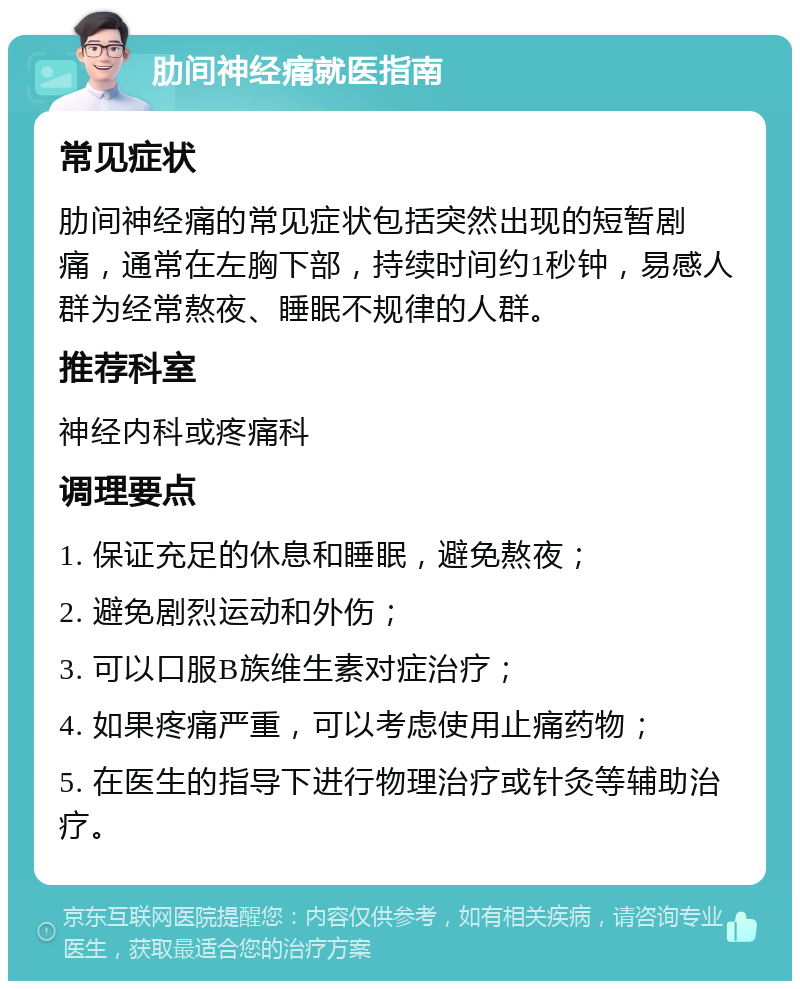 肋间神经痛就医指南 常见症状 肋间神经痛的常见症状包括突然出现的短暂剧痛，通常在左胸下部，持续时间约1秒钟，易感人群为经常熬夜、睡眠不规律的人群。 推荐科室 神经内科或疼痛科 调理要点 1. 保证充足的休息和睡眠，避免熬夜； 2. 避免剧烈运动和外伤； 3. 可以口服B族维生素对症治疗； 4. 如果疼痛严重，可以考虑使用止痛药物； 5. 在医生的指导下进行物理治疗或针灸等辅助治疗。