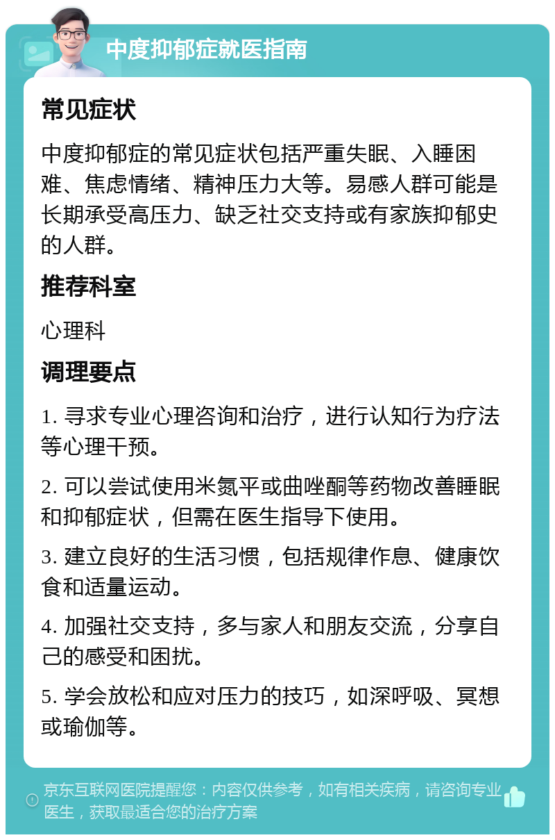 中度抑郁症就医指南 常见症状 中度抑郁症的常见症状包括严重失眠、入睡困难、焦虑情绪、精神压力大等。易感人群可能是长期承受高压力、缺乏社交支持或有家族抑郁史的人群。 推荐科室 心理科 调理要点 1. 寻求专业心理咨询和治疗，进行认知行为疗法等心理干预。 2. 可以尝试使用米氮平或曲唑酮等药物改善睡眠和抑郁症状，但需在医生指导下使用。 3. 建立良好的生活习惯，包括规律作息、健康饮食和适量运动。 4. 加强社交支持，多与家人和朋友交流，分享自己的感受和困扰。 5. 学会放松和应对压力的技巧，如深呼吸、冥想或瑜伽等。