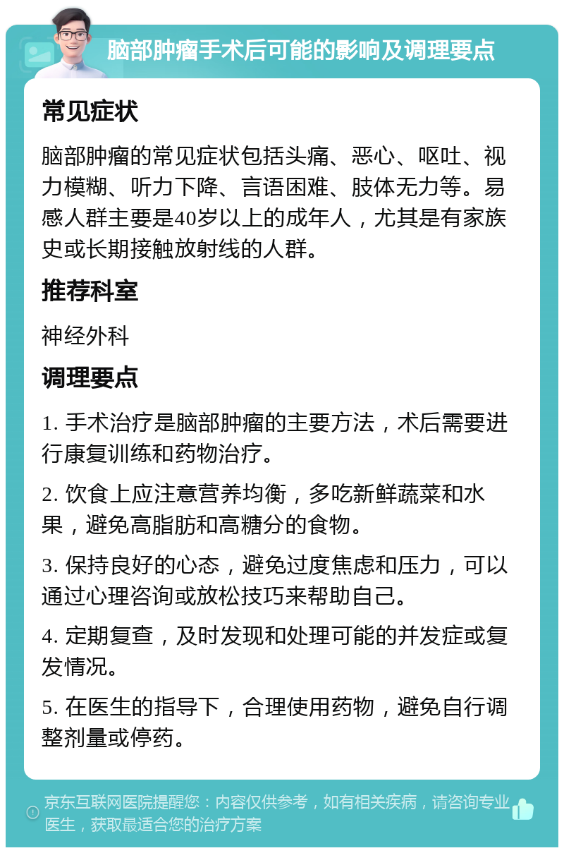 脑部肿瘤手术后可能的影响及调理要点 常见症状 脑部肿瘤的常见症状包括头痛、恶心、呕吐、视力模糊、听力下降、言语困难、肢体无力等。易感人群主要是40岁以上的成年人，尤其是有家族史或长期接触放射线的人群。 推荐科室 神经外科 调理要点 1. 手术治疗是脑部肿瘤的主要方法，术后需要进行康复训练和药物治疗。 2. 饮食上应注意营养均衡，多吃新鲜蔬菜和水果，避免高脂肪和高糖分的食物。 3. 保持良好的心态，避免过度焦虑和压力，可以通过心理咨询或放松技巧来帮助自己。 4. 定期复查，及时发现和处理可能的并发症或复发情况。 5. 在医生的指导下，合理使用药物，避免自行调整剂量或停药。