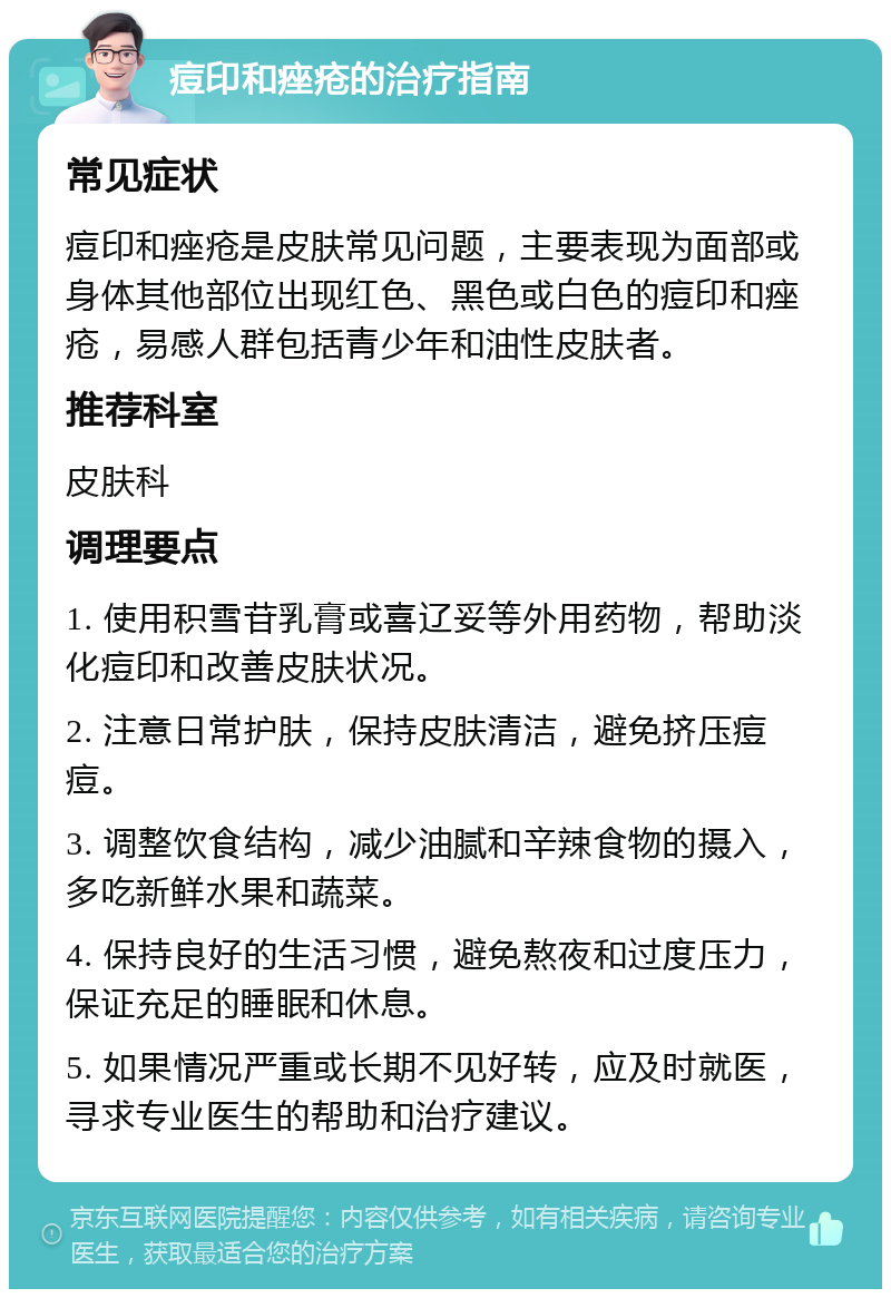 痘印和痤疮的治疗指南 常见症状 痘印和痤疮是皮肤常见问题，主要表现为面部或身体其他部位出现红色、黑色或白色的痘印和痤疮，易感人群包括青少年和油性皮肤者。 推荐科室 皮肤科 调理要点 1. 使用积雪苷乳膏或喜辽妥等外用药物，帮助淡化痘印和改善皮肤状况。 2. 注意日常护肤，保持皮肤清洁，避免挤压痘痘。 3. 调整饮食结构，减少油腻和辛辣食物的摄入，多吃新鲜水果和蔬菜。 4. 保持良好的生活习惯，避免熬夜和过度压力，保证充足的睡眠和休息。 5. 如果情况严重或长期不见好转，应及时就医，寻求专业医生的帮助和治疗建议。