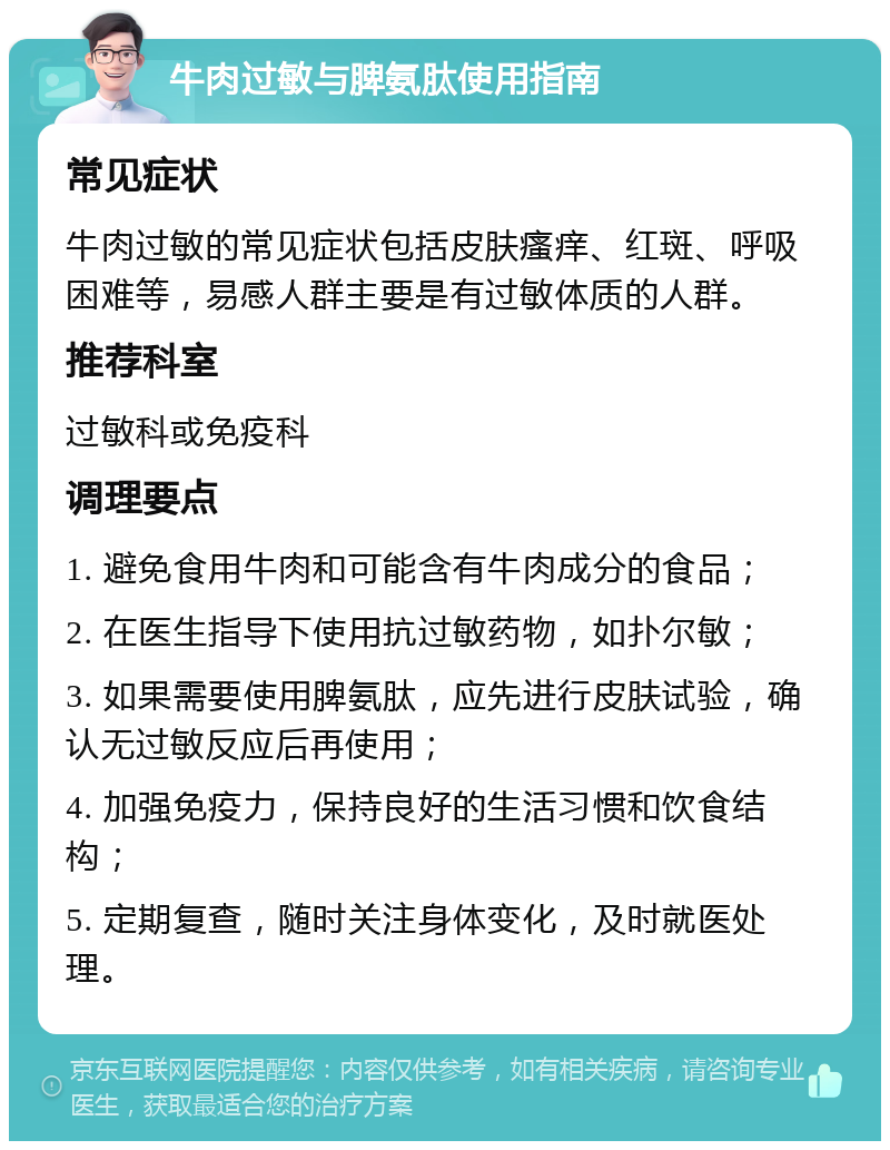 牛肉过敏与脾氨肽使用指南 常见症状 牛肉过敏的常见症状包括皮肤瘙痒、红斑、呼吸困难等，易感人群主要是有过敏体质的人群。 推荐科室 过敏科或免疫科 调理要点 1. 避免食用牛肉和可能含有牛肉成分的食品； 2. 在医生指导下使用抗过敏药物，如扑尔敏； 3. 如果需要使用脾氨肽，应先进行皮肤试验，确认无过敏反应后再使用； 4. 加强免疫力，保持良好的生活习惯和饮食结构； 5. 定期复查，随时关注身体变化，及时就医处理。