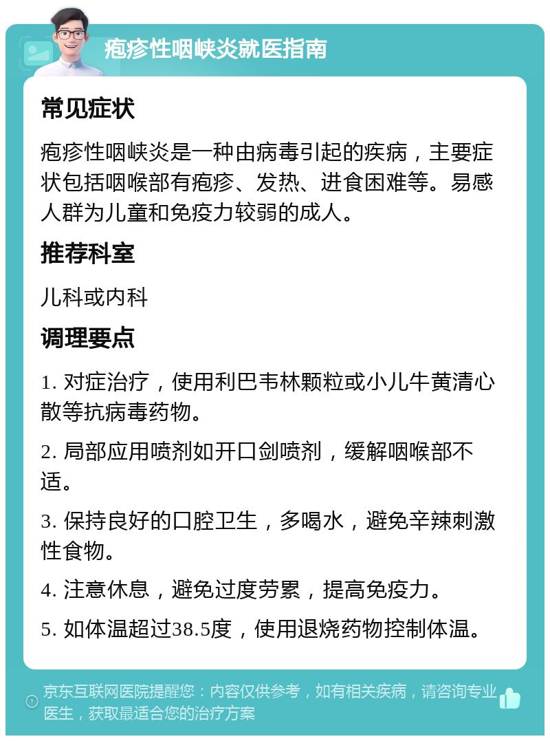 疱疹性咽峡炎就医指南 常见症状 疱疹性咽峡炎是一种由病毒引起的疾病，主要症状包括咽喉部有疱疹、发热、进食困难等。易感人群为儿童和免疫力较弱的成人。 推荐科室 儿科或内科 调理要点 1. 对症治疗，使用利巴韦林颗粒或小儿牛黄清心散等抗病毒药物。 2. 局部应用喷剂如开口剑喷剂，缓解咽喉部不适。 3. 保持良好的口腔卫生，多喝水，避免辛辣刺激性食物。 4. 注意休息，避免过度劳累，提高免疫力。 5. 如体温超过38.5度，使用退烧药物控制体温。