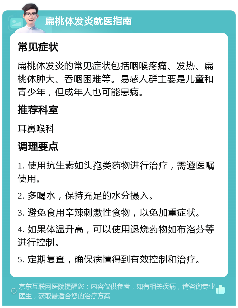 扁桃体发炎就医指南 常见症状 扁桃体发炎的常见症状包括咽喉疼痛、发热、扁桃体肿大、吞咽困难等。易感人群主要是儿童和青少年，但成年人也可能患病。 推荐科室 耳鼻喉科 调理要点 1. 使用抗生素如头孢类药物进行治疗，需遵医嘱使用。 2. 多喝水，保持充足的水分摄入。 3. 避免食用辛辣刺激性食物，以免加重症状。 4. 如果体温升高，可以使用退烧药物如布洛芬等进行控制。 5. 定期复查，确保病情得到有效控制和治疗。