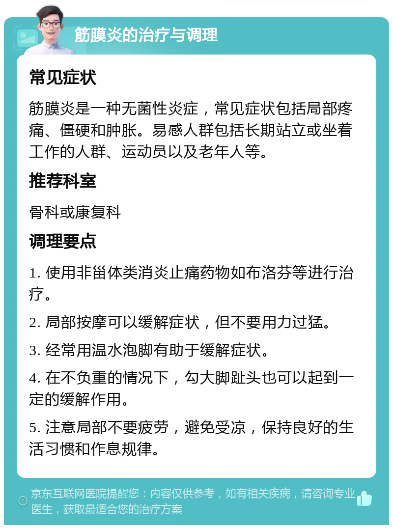 筋膜炎的治疗与调理 常见症状 筋膜炎是一种无菌性炎症，常见症状包括局部疼痛、僵硬和肿胀。易感人群包括长期站立或坐着工作的人群、运动员以及老年人等。 推荐科室 骨科或康复科 调理要点 1. 使用非甾体类消炎止痛药物如布洛芬等进行治疗。 2. 局部按摩可以缓解症状，但不要用力过猛。 3. 经常用温水泡脚有助于缓解症状。 4. 在不负重的情况下，勾大脚趾头也可以起到一定的缓解作用。 5. 注意局部不要疲劳，避免受凉，保持良好的生活习惯和作息规律。