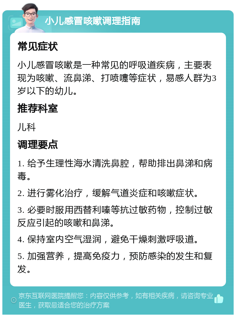 小儿感冒咳嗽调理指南 常见症状 小儿感冒咳嗽是一种常见的呼吸道疾病，主要表现为咳嗽、流鼻涕、打喷嚏等症状，易感人群为3岁以下的幼儿。 推荐科室 儿科 调理要点 1. 给予生理性海水清洗鼻腔，帮助排出鼻涕和病毒。 2. 进行雾化治疗，缓解气道炎症和咳嗽症状。 3. 必要时服用西替利嗪等抗过敏药物，控制过敏反应引起的咳嗽和鼻涕。 4. 保持室内空气湿润，避免干燥刺激呼吸道。 5. 加强营养，提高免疫力，预防感染的发生和复发。