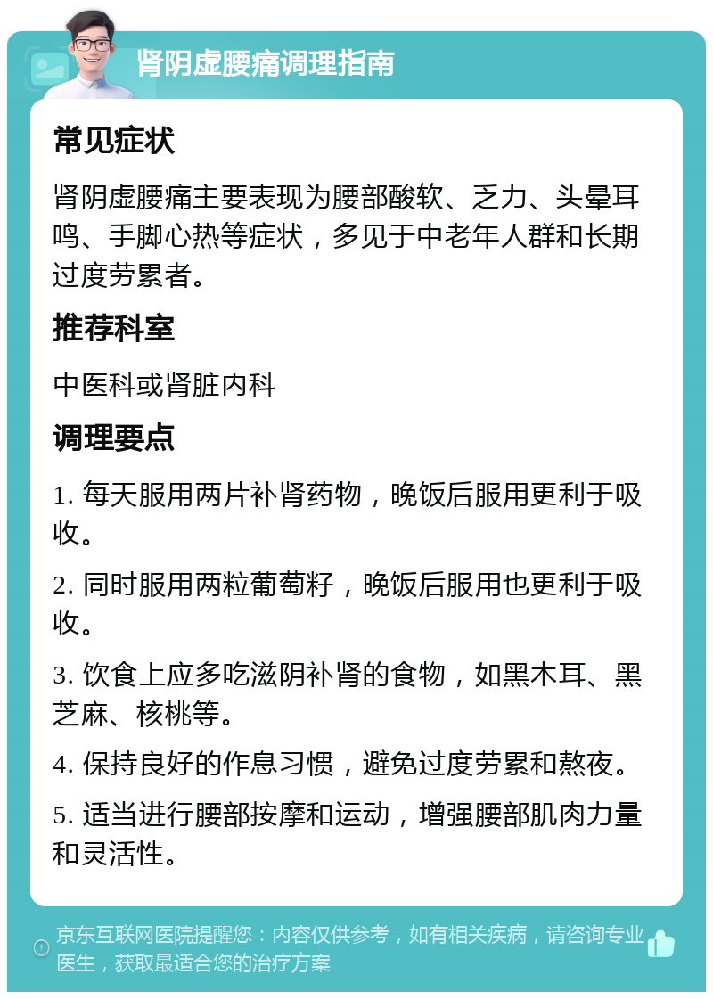 肾阴虚腰痛调理指南 常见症状 肾阴虚腰痛主要表现为腰部酸软、乏力、头晕耳鸣、手脚心热等症状，多见于中老年人群和长期过度劳累者。 推荐科室 中医科或肾脏内科 调理要点 1. 每天服用两片补肾药物，晚饭后服用更利于吸收。 2. 同时服用两粒葡萄籽，晚饭后服用也更利于吸收。 3. 饮食上应多吃滋阴补肾的食物，如黑木耳、黑芝麻、核桃等。 4. 保持良好的作息习惯，避免过度劳累和熬夜。 5. 适当进行腰部按摩和运动，增强腰部肌肉力量和灵活性。