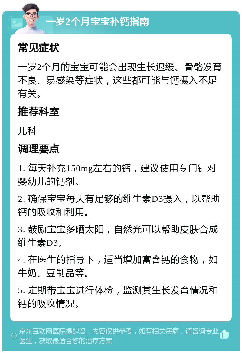 一岁2个月宝宝补钙指南 常见症状 一岁2个月的宝宝可能会出现生长迟缓、骨骼发育不良、易感染等症状，这些都可能与钙摄入不足有关。 推荐科室 儿科 调理要点 1. 每天补充150mg左右的钙，建议使用专门针对婴幼儿的钙剂。 2. 确保宝宝每天有足够的维生素D3摄入，以帮助钙的吸收和利用。 3. 鼓励宝宝多晒太阳，自然光可以帮助皮肤合成维生素D3。 4. 在医生的指导下，适当增加富含钙的食物，如牛奶、豆制品等。 5. 定期带宝宝进行体检，监测其生长发育情况和钙的吸收情况。