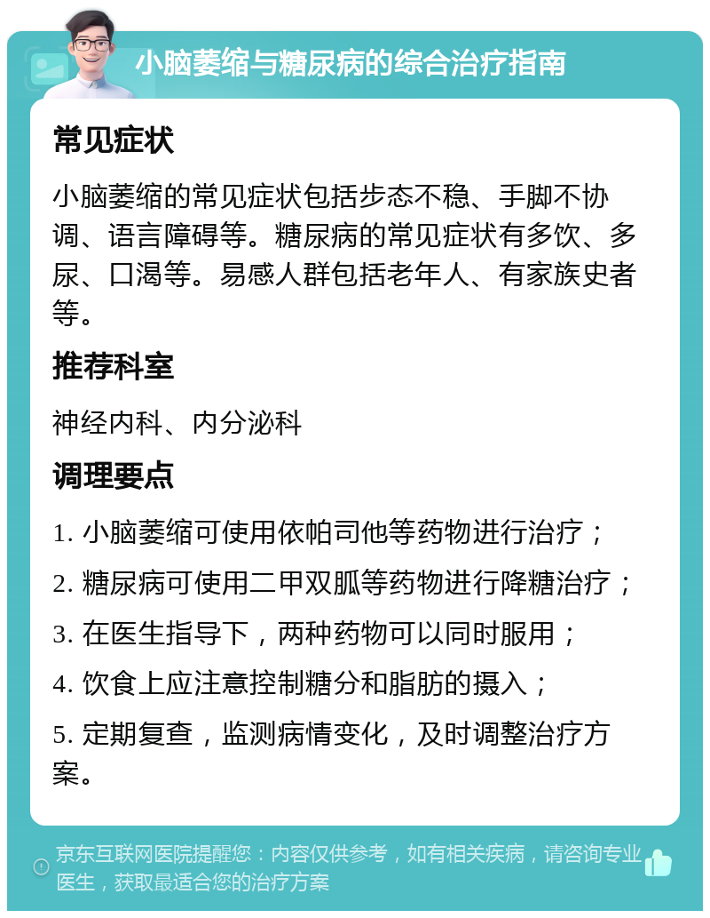 小脑萎缩与糖尿病的综合治疗指南 常见症状 小脑萎缩的常见症状包括步态不稳、手脚不协调、语言障碍等。糖尿病的常见症状有多饮、多尿、口渴等。易感人群包括老年人、有家族史者等。 推荐科室 神经内科、内分泌科 调理要点 1. 小脑萎缩可使用依帕司他等药物进行治疗； 2. 糖尿病可使用二甲双胍等药物进行降糖治疗； 3. 在医生指导下，两种药物可以同时服用； 4. 饮食上应注意控制糖分和脂肪的摄入； 5. 定期复查，监测病情变化，及时调整治疗方案。