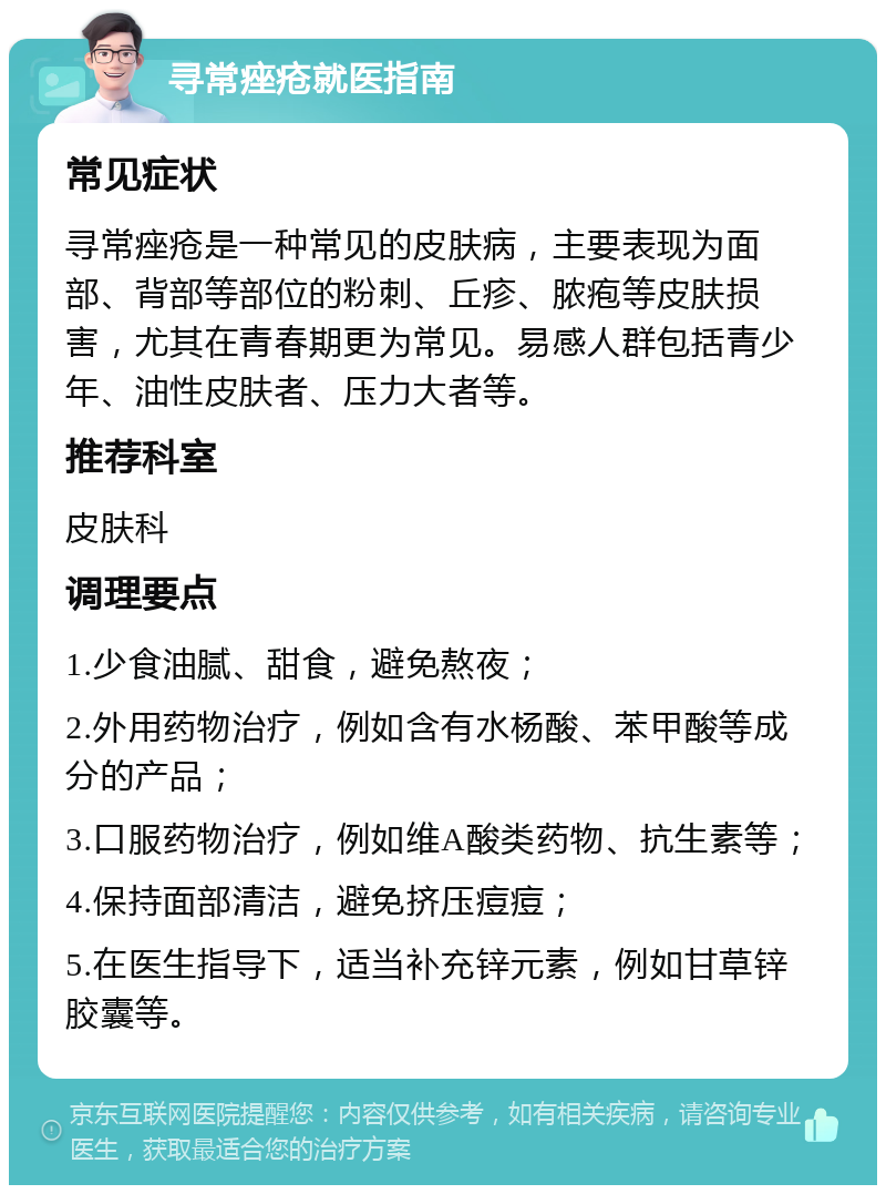 寻常痤疮就医指南 常见症状 寻常痤疮是一种常见的皮肤病，主要表现为面部、背部等部位的粉刺、丘疹、脓疱等皮肤损害，尤其在青春期更为常见。易感人群包括青少年、油性皮肤者、压力大者等。 推荐科室 皮肤科 调理要点 1.少食油腻、甜食，避免熬夜； 2.外用药物治疗，例如含有水杨酸、苯甲酸等成分的产品； 3.口服药物治疗，例如维A酸类药物、抗生素等； 4.保持面部清洁，避免挤压痘痘； 5.在医生指导下，适当补充锌元素，例如甘草锌胶囊等。