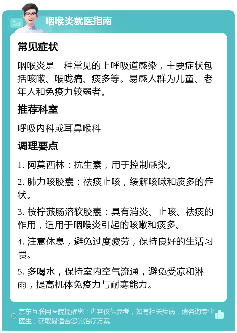 咽喉炎就医指南 常见症状 咽喉炎是一种常见的上呼吸道感染，主要症状包括咳嗽、喉咙痛、痰多等。易感人群为儿童、老年人和免疫力较弱者。 推荐科室 呼吸内科或耳鼻喉科 调理要点 1. 阿莫西林：抗生素，用于控制感染。 2. 肺力咳胶囊：祛痰止咳，缓解咳嗽和痰多的症状。 3. 桉柠蒎肠溶软胶囊：具有消炎、止咳、祛痰的作用，适用于咽喉炎引起的咳嗽和痰多。 4. 注意休息，避免过度疲劳，保持良好的生活习惯。 5. 多喝水，保持室内空气流通，避免受凉和淋雨，提高机体免疫力与耐寒能力。