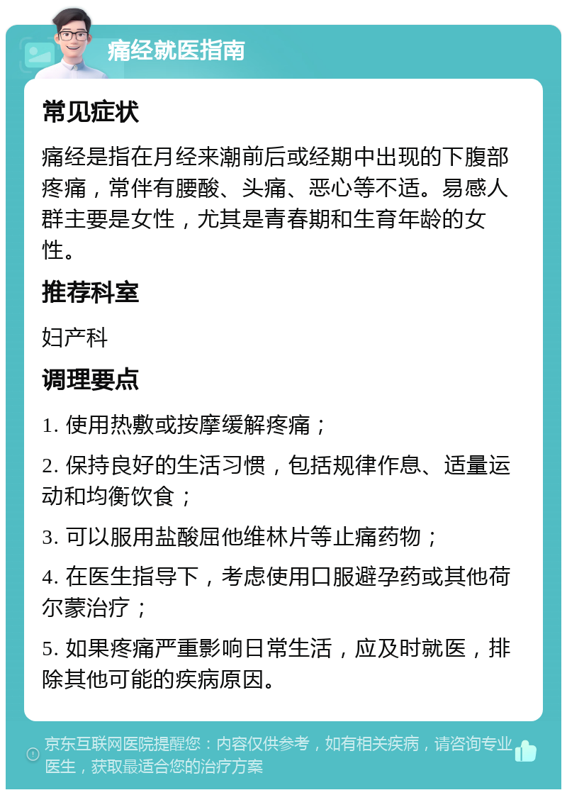 痛经就医指南 常见症状 痛经是指在月经来潮前后或经期中出现的下腹部疼痛，常伴有腰酸、头痛、恶心等不适。易感人群主要是女性，尤其是青春期和生育年龄的女性。 推荐科室 妇产科 调理要点 1. 使用热敷或按摩缓解疼痛； 2. 保持良好的生活习惯，包括规律作息、适量运动和均衡饮食； 3. 可以服用盐酸屈他维林片等止痛药物； 4. 在医生指导下，考虑使用口服避孕药或其他荷尔蒙治疗； 5. 如果疼痛严重影响日常生活，应及时就医，排除其他可能的疾病原因。