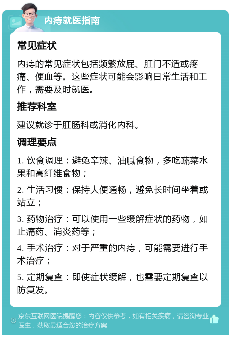 内痔就医指南 常见症状 内痔的常见症状包括频繁放屁、肛门不适或疼痛、便血等。这些症状可能会影响日常生活和工作，需要及时就医。 推荐科室 建议就诊于肛肠科或消化内科。 调理要点 1. 饮食调理：避免辛辣、油腻食物，多吃蔬菜水果和高纤维食物； 2. 生活习惯：保持大便通畅，避免长时间坐着或站立； 3. 药物治疗：可以使用一些缓解症状的药物，如止痛药、消炎药等； 4. 手术治疗：对于严重的内痔，可能需要进行手术治疗； 5. 定期复查：即使症状缓解，也需要定期复查以防复发。