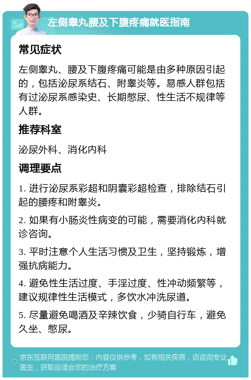 左侧睾丸腰及下腹疼痛就医指南 常见症状 左侧睾丸、腰及下腹疼痛可能是由多种原因引起的，包括泌尿系结石、附睾炎等。易感人群包括有过泌尿系感染史、长期憋尿、性生活不规律等人群。 推荐科室 泌尿外科、消化内科 调理要点 1. 进行泌尿系彩超和阴囊彩超检查，排除结石引起的腰疼和附睾炎。 2. 如果有小肠炎性病变的可能，需要消化内科就诊咨询。 3. 平时注意个人生活习惯及卫生，坚持锻炼，增强抗病能力。 4. 避免性生活过度、手淫过度、性冲动频繁等，建议规律性生活模式，多饮水冲洗尿道。 5. 尽量避免喝酒及辛辣饮食，少骑自行车，避免久坐、憋尿。