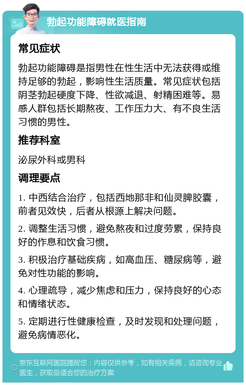 勃起功能障碍就医指南 常见症状 勃起功能障碍是指男性在性生活中无法获得或维持足够的勃起，影响性生活质量。常见症状包括阴茎勃起硬度下降、性欲减退、射精困难等。易感人群包括长期熬夜、工作压力大、有不良生活习惯的男性。 推荐科室 泌尿外科或男科 调理要点 1. 中西结合治疗，包括西地那非和仙灵脾胶囊，前者见效快，后者从根源上解决问题。 2. 调整生活习惯，避免熬夜和过度劳累，保持良好的作息和饮食习惯。 3. 积极治疗基础疾病，如高血压、糖尿病等，避免对性功能的影响。 4. 心理疏导，减少焦虑和压力，保持良好的心态和情绪状态。 5. 定期进行性健康检查，及时发现和处理问题，避免病情恶化。