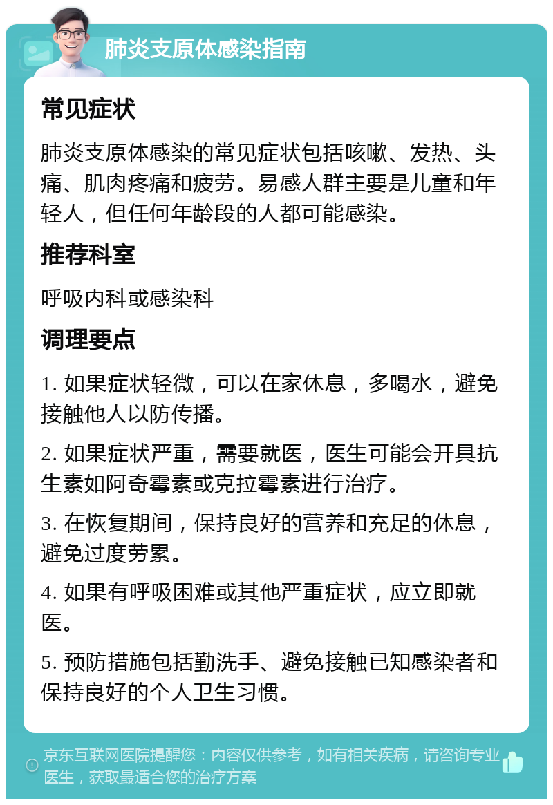 肺炎支原体感染指南 常见症状 肺炎支原体感染的常见症状包括咳嗽、发热、头痛、肌肉疼痛和疲劳。易感人群主要是儿童和年轻人，但任何年龄段的人都可能感染。 推荐科室 呼吸内科或感染科 调理要点 1. 如果症状轻微，可以在家休息，多喝水，避免接触他人以防传播。 2. 如果症状严重，需要就医，医生可能会开具抗生素如阿奇霉素或克拉霉素进行治疗。 3. 在恢复期间，保持良好的营养和充足的休息，避免过度劳累。 4. 如果有呼吸困难或其他严重症状，应立即就医。 5. 预防措施包括勤洗手、避免接触已知感染者和保持良好的个人卫生习惯。