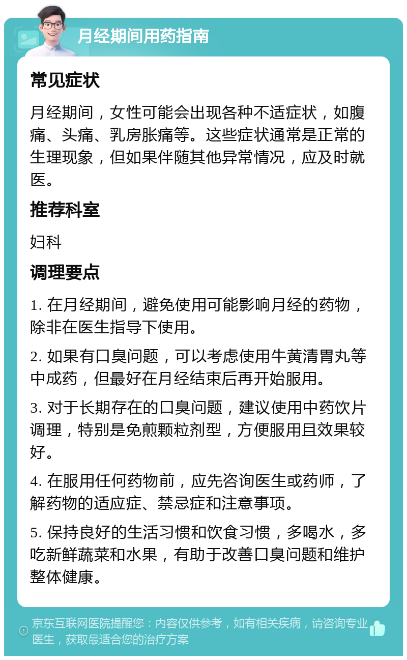 月经期间用药指南 常见症状 月经期间，女性可能会出现各种不适症状，如腹痛、头痛、乳房胀痛等。这些症状通常是正常的生理现象，但如果伴随其他异常情况，应及时就医。 推荐科室 妇科 调理要点 1. 在月经期间，避免使用可能影响月经的药物，除非在医生指导下使用。 2. 如果有口臭问题，可以考虑使用牛黄清胃丸等中成药，但最好在月经结束后再开始服用。 3. 对于长期存在的口臭问题，建议使用中药饮片调理，特别是免煎颗粒剂型，方便服用且效果较好。 4. 在服用任何药物前，应先咨询医生或药师，了解药物的适应症、禁忌症和注意事项。 5. 保持良好的生活习惯和饮食习惯，多喝水，多吃新鲜蔬菜和水果，有助于改善口臭问题和维护整体健康。