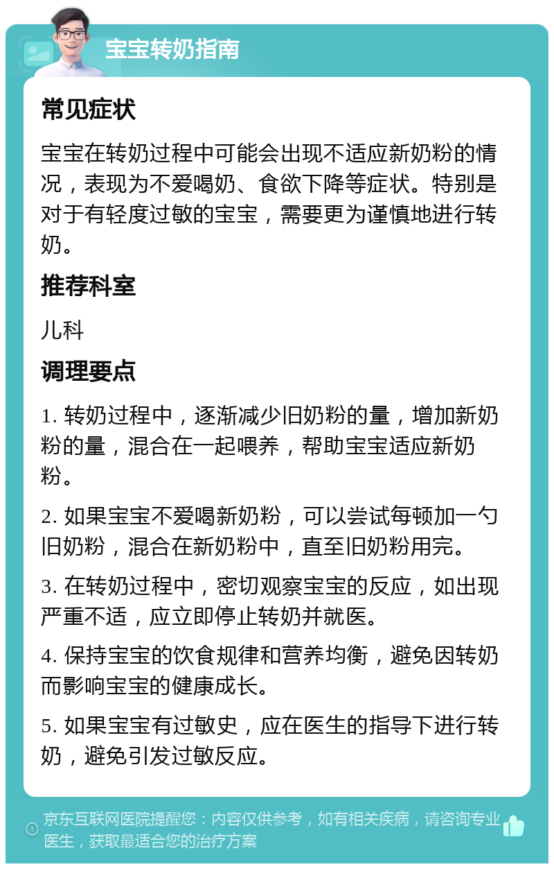 宝宝转奶指南 常见症状 宝宝在转奶过程中可能会出现不适应新奶粉的情况，表现为不爱喝奶、食欲下降等症状。特别是对于有轻度过敏的宝宝，需要更为谨慎地进行转奶。 推荐科室 儿科 调理要点 1. 转奶过程中，逐渐减少旧奶粉的量，增加新奶粉的量，混合在一起喂养，帮助宝宝适应新奶粉。 2. 如果宝宝不爱喝新奶粉，可以尝试每顿加一勺旧奶粉，混合在新奶粉中，直至旧奶粉用完。 3. 在转奶过程中，密切观察宝宝的反应，如出现严重不适，应立即停止转奶并就医。 4. 保持宝宝的饮食规律和营养均衡，避免因转奶而影响宝宝的健康成长。 5. 如果宝宝有过敏史，应在医生的指导下进行转奶，避免引发过敏反应。