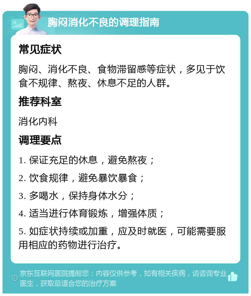 胸闷消化不良的调理指南 常见症状 胸闷、消化不良、食物滞留感等症状，多见于饮食不规律、熬夜、休息不足的人群。 推荐科室 消化内科 调理要点 1. 保证充足的休息，避免熬夜； 2. 饮食规律，避免暴饮暴食； 3. 多喝水，保持身体水分； 4. 适当进行体育锻炼，增强体质； 5. 如症状持续或加重，应及时就医，可能需要服用相应的药物进行治疗。