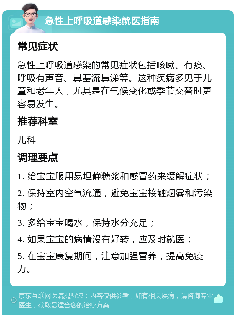 急性上呼吸道感染就医指南 常见症状 急性上呼吸道感染的常见症状包括咳嗽、有痰、呼吸有声音、鼻塞流鼻涕等。这种疾病多见于儿童和老年人，尤其是在气候变化或季节交替时更容易发生。 推荐科室 儿科 调理要点 1. 给宝宝服用易坦静糖浆和感冒药来缓解症状； 2. 保持室内空气流通，避免宝宝接触烟雾和污染物； 3. 多给宝宝喝水，保持水分充足； 4. 如果宝宝的病情没有好转，应及时就医； 5. 在宝宝康复期间，注意加强营养，提高免疫力。